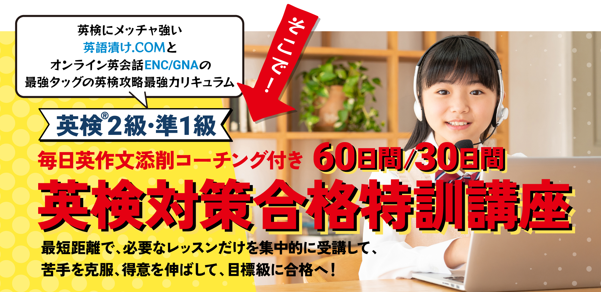 英検にメッチャ強いオンライン英会話ENC/GNAが、自信をもって提供する英検攻略最強プログラム「英検2級・準1級：60日間/30日間特訓講座」--最短距離で、必要なレッスンだけを集中的に受講して、苦手を克服、得意を伸ばして、目標級に合格へ！